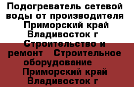 Подогреватель сетевой воды от производителя - Приморский край, Владивосток г. Строительство и ремонт » Строительное оборудование   . Приморский край,Владивосток г.